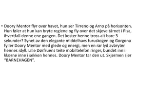 • Doory Mentor flyr over havet, hun ser Tirreno og Arno på horisonten.
Hun føler at hun kan bryte reglene og fly over det skjeve tårnet i Pisa,
ihvertfall denne ene gangen. Det koster henne tross alt bare 3
sekunder? Synet av den elegante middelhavs furuskogen og Gorgona
fyller Doory Mentor med glede og energi, men en rar lyd avbryter
hennes idyll. Lille Dørfruens teite mobiltelefon ringer, bundet inn i
klærne inne i sekken hennes. Doory Mentor tar den ut. Skjermen sier
“BARNEHAGEN”.
 