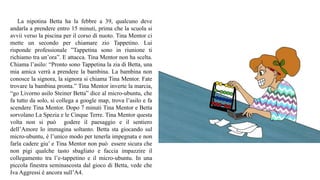 La nipotina Betta ha la febbre a 39, qualcuno deve
andarla a prendere entro 15 minuti, prima che la scuola si
avvii verso la piscina per il corso di nuoto. Tina Mentor ci
mette un secondo per chiamare zio Tappetino. Lui
risponde professionale ”Tappetina sono in riunione ti
richiamo tra un’ora”. E attacca. Tina Mentor non ha scelta.
Chiama l’asilo: “Pronto sono Tappetina la zia di Betta, una
mia amica verrà a prendere la bambina. La bambina non
conosce la signora, la signora si chiama Tina Mentor. Fate
trovare la bambina pronta.” Tina Mentor inverte la marcia,
“go Livorno asilo Steiner Betta” dice al micro-ubuntu, che
fa tutto da solo, si collega a google map, trova l’asilo e fa
scendere Tina Mentor. Dopo 7 minuti Tina Mentor e Betta
sorvolano La Spezia e le Cinque Terre. Tina Mentor questa
volta non si può godere il paesaggio e il sentiero
dell’Amore lo immagina soltanto. Betta sta giocando sul
micro-ubuntu, è l’unico modo per tenerla impegnata e non
farla cadere giu’ e Tina Mentor non può essere sicura che
non pigi qualche tasto sbagliato e faccia impazzire il
collegamento tra l’e-tappetino e il micro-ubuntu. In una
piccola finestra seminascosta dal gioco di Betta, vede che
Iva Aggressi è ancora sull’A4.
 