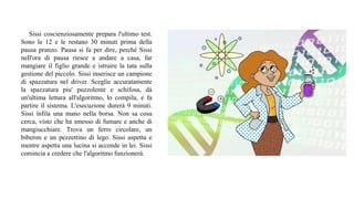 Sissi coscienziosamente prepara l'ultimo test.
Sono le 12 e le restano 30 minuti prima della
pausa pranzo. Pausa si fa per dire, perché Sissi
nell'ora di pausa riesce a andare a casa, far
mangiare il figlio grande e istruire la tata sulla
gestione del piccolo. Sissi inserisce un campione
di spazzatura nel driver. Sceglie accuratamente
la spazzatura piu' puzzolente e schifosa, dà
un'ultima lettura all'algoritmo, lo compila, e fa
partire il sistema. L'esecuzione durerà 9 minuti.
Sissi infila una mano nella borsa. Non sa cosa
cerca, visto che ha smesso di fumare e anche di
mangiucchiare. Trova un ferro circolare, un
biberon e un pezzettino di lego. Sissi aspetta e
mentre aspetta una lucina si accende in lei. Sissi
comincia a credere che l'algoritmo funzionerà.
 