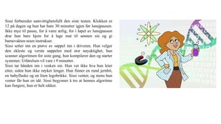 Sissi forbereder samvittighetsfullt den siste testen. Klokken er
12 på dagen og hun har bare 30 minutter igjen før lunsjpausen.
Ikke mye til pause, for å være ærlig, for i løpet av lunsjpausen
drar hun bare hjem for å lage mat til sønnen sin og gi
barnevakten noen instrukser.
Sissi setter inn en prøve av søppel inn i driveren. Hun velger
den ekleste og verste søppelen med stor nøyaktighet, hun
scanner algoritmen for siste gang, hun kompilerer den og starter
systemet. Utførelsen vil vare i 9 minutter.
Sissi tar hånden inn i vesken sin. Hun vet ikke hva hun leter
etter, siden hun ikke røyker lenger. Hun finner en rund jernbit,
en babyflaske og en liten legobrikke. Sissi venter, og mens hun
venter får hun en idé. Sissi begynner å tro at hennes algoritme
kan fungere, hun er helt sikker.
 