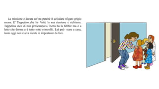 La missione è durata un'ora perché il cellulare sfigato grigio
suona. E' Tappetino che ha finito la sua riunione e richiama.
Tappetina dice di non preoccuparsi, Betta ha la febbre ma è a
letto che dorme e è tutto sotto controllo. Lei può stare a casa,
tanto oggi non aveva niente di importante da fare.
 