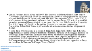 • Letizia Jaccheri è nata a Pisa nel 1965. Si è laureata in informatica nel 1988 presso
l'Università degli Studi di Pisa e ha conseguito il dottorato in ingegneria del software
presso il Politecnico di Torino nel 1994. Dal 1997 lavora presso NTNU e dal 2002 è
professoressa di ingegneria del software. Letizia ha pubblicato 200 articoli scientifici,
partecipa a numerosi progetti di ricerca e tiene diversi corsi di informatica. Ha scritto
due libri, Cuore e Computer e Tappetina. Ha sempre avuto una passione per
l'inclusione di bambini, donne e persone che di solito non sono inclusi nei processi
digitali
• Il tema della presentazione è la storia di Tappetina. Tappetina è l'alter ego di Letizia.
Tappetina nasce come libro per bambine e bambini, per dare un messaggio positivo su
tecnologia e innovazione e sul ruolo delle donne nel mondo dei progetti di ricerca e
innovazione. Negli anni il libro è stato tradotto in varie lingue e ha ispirato un gioco
elettronico e diversi laboratori per bambini e studenti sul tema della ricerca e
dell'innovazione tecnologica. Durante i suoi viaggi a bordo del suo tappetino volante,
sorvola Pisa, la Toscana, le Cinque Terre e Torino.
https://www.ntnu.edu/employees/letizia.jaccheri
www.tappetina.com
https://letiziajaccheri.org/
 