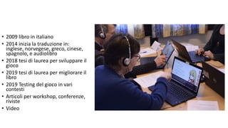 • 2009 libro in italiano
• 2014 inizia la traduzione in:
inglese, norvegese, greco, cinese,
spagnolo, e audiolibro
• 2018 tesi di laurea per sviluppare il
gioco
• 2019 tesi di laurea per migliorare il
libro
• 2019 Testing del gioco in vari
contesti
• Articoli per workshop, conferenze,
riviste
• Video
 