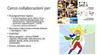 Cerco collaborazioni per
• Ri-programmare il gioco
• Gomez Escribano, Javier, Maria Letizia
Jaccheri, Manolis Maragoudakis, and
Kshitij Sharma. "Digital storytelling for
good with Tappetina game." (2019).
• Low tech solutions (twitter?)
• Riscrivere il libro testo a fronte italiano
– norvegese – ecc.
• Audiolibri
• Nuovi progetti – etica e GDPR:
register, transcribe, take pictures, let
people speak, draw, and write,
anonymize
• Creare, valutare storie
 