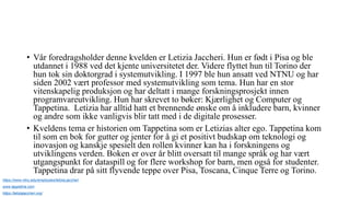 • Vår foredragsholder denne kvelden er Letizia Jaccheri. Hun er født i Pisa og ble
utdannet i 1988 ved det kjente universitetet der. Videre flyttet hun til Torino der
hun tok sin doktorgrad i systemutvikling. I 1997 ble hun ansatt ved NTNU og har
siden 2002 vært professor med systemutvikling som tema. Hun har en stor
vitenskapelig produksjon og har deltatt i mange forskningsprosjekt innen
programvareutvikling. Hun har skrevet to bøker: Kjærlighet og Computer og
Tappetina. Letizia har alltid hatt et brennende ønske om å inkludere barn, kvinner
og andre som ikke vanligvis blir tatt med i de digitale prosesser.
• Kveldens tema er historien om Tappetina som er Letizias alter ego. Tappetina kom
til som en bok for gutter og jenter for å gi et positivt budskap om teknologi og
inovasjon og kanskje spesielt den rollen kvinner kan ha i forskningens og
utviklingens verden. Boken er over år blitt oversatt til mange språk og har vært
utgangspunkt for dataspill og for flere workshop for barn, men også for studenter.
Tappetina drar på sitt flyvende teppe over Pisa, Toscana, Cinque Terre og Torino.
https://www.ntnu.edu/employees/letizia.jaccheri
www.tappetina.com
https://letiziajaccheri.org/
 