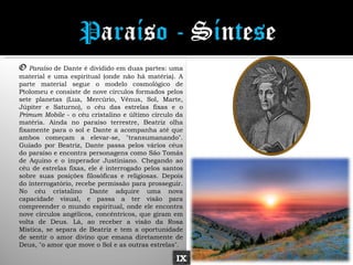 O Paraíso de Dante é dividido em duas partes: uma
material e uma espiritual (onde não há matéria). A
parte material segue o modelo cosmológico de
Ptolomeu e consiste de nove círculos formados pelos
sete planetas (Lua, Mercúrio, Vênus, Sol, Marte,
Júpiter e Saturno), o céu das estrelas fixas e o
Primum Mobile - o céu cristalino e último círculo da
matéria. Ainda no paraíso terrestre, Beatriz olha
fixamente para o sol e Dante a acompanha até que
ambos começam a elevar-se, "transumanando".
Guiado por Beatriz, Dante passa pelos vários céus
do paraíso e encontra personagens como São Tomás
de Aquino e o imperador Justiniano. Chegando ao
céu de estrelas fixas, ele é interrogado pelos santos
sobre suas posições filosóficas e religiosas. Depois
do interrogatório, recebe permissão para prosseguir.
No céu cristalino Dante adquire uma nova
capacidade visual, e passa a ter visão para
compreender o mundo espiritual, onde ele encontra
nove círculos angélicos, concêntricos, que giram em
volta de Deus. Lá, ao receber a visão da Rosa
Mística, se separa de Beatriz e tem a oportunidade
de sentir o amor divino que emana diretamente de
Deus, "o amor que move o Sol e as outras estrelas".

                                                  IX
 
