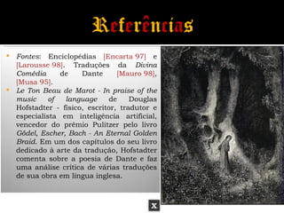  Fontes: Enciclopédias [Encarta 97] e
  [Larousse 98]. Traduções da Divina
  Comédia      de    Dante      [Mauro 98],
  [Musa 95].
 Le Ton Beau de Marot - In praise of the
  music     of  language      de    Douglas
  Hofstadter - físico, escritor, tradutor e
  especialista em inteligência artificial,
  vencedor do prêmio Pulitzer pelo livro
  Gödel, Escher, Bach - An Eternal Golden
  Braid. Em um dos capítulos do seu livro
  dedicado à arte da tradução, Hofstadter
  comenta sobre a poesia de Dante e faz
  uma análise crítica de várias traduções
  de sua obra em língua inglesa.



                                         X
 