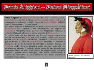 Dante Alighieri (Florença, 29 de maio de 1265 — Ravena, 13 ou
14 de Setembro de 1321) foi um escritor, poeta e político italiano. É
considerado o primeiro e maior poeta da língua italiana, definido
como il sommo poeta ("o sumo poeta").
Seu nome, segundo o testemunho do filho Jacopo Alighieri, era um
hipocorístico de "Durante".[1] Nos documentos, era seguido do
patronímico "Alagherii" ou do gentílico "de Alagheriis", enquanto a
variante "Alighieri" afirmou-se com o advento de Boccaccio.
Foi muito mais do que apenas um literato: numa época onde
apenas os escritos em latim eram valorizados, redigiu um poema,
de viés épico e teológico, La Divina Commedia (A Divina Comédia),
que se tornou a base da língua italiana moderna e culmina a
afirmação do modo medieval de entender o mundo. Nasceu em
Florença, onde viveu a primeira parte da sua vida até ser
injustamente exilado. O exílio foi ainda maior do que uma simples
separação física de sua terra natal: foi abandonado por seus
parentes. Apesar dessa condição, seu amor incondicional e
capacidade visionária o transformaram no mais importante                Dante Alighieri, por Sandro
pensador de sua época.                                                  Botticelli



                                              I
 