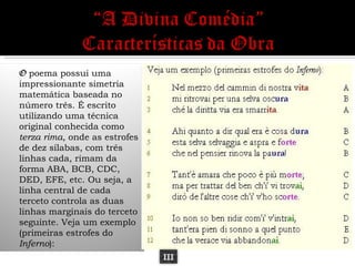 O poema possui uma
impressionante simetria
matemática baseada no
número três. É escrito
utilizando uma técnica
original conhecida como
terza rima, onde as estrofes
de dez sílabas, com três
linhas cada, rimam da
forma ABA, BCB, CDC,
DED, EFE, etc. Ou seja, a
linha central de cada
terceto controla as duas
linhas marginais do terceto
seguinte. Veja um exemplo
(primeiras estrofes do
Inferno):
                               III
 