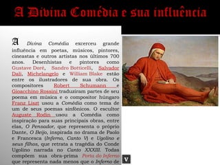 A     Divina Comédia excerceu grande
influência em poetas, músicos, pintores,
cineastas e outros artistas nos últimos 700
anos.    Desenhistas     e   pintores   como
Gustave Doré, Sandro Botticelli, Salvador
Dali, Michelangelo e William Blake estão
entre os ilustradores de sua obra. Os
compositores      Robert     Schumann      e
Gioacchino Rossini traduziram partes de seu
poema em música e o compositor húngaro
Franz Liszt usou a Comédia como tema de
um de seus poemas sinfônicos. O escultor
Auguste Rodin usou a Comédia como
inspiração para suas principais obras, entre
elas, O Pensador, que representa o próprio
Dante, O Beijo, inspirada no drama de Paolo
e Francesca (Inferno, Canto V) e Ugolino e
seus filhos, que retrata a tragédia do Conde
Ugolino narrada no Canto XXXIII. Todas
compõem sua obra-prima Porta do Inferno
que representa nada menos que o Inferno de     V
 