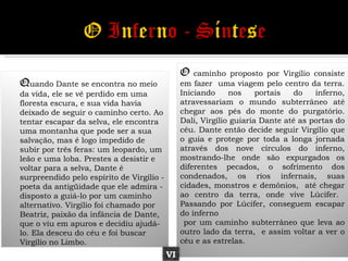 O   caminho proposto por Virgílio consiste
Quando Dante se encontra no meio                em fazer uma viagem pelo centro da terra.
da vida, ele se vê perdido em uma               Iniciando     nos     portais   do   inferno,
floresta escura, e sua vida havia               atravessariam o mundo subterrâneo até
deixado de seguir o caminho certo. Ao           chegar aos pés do monte do purgatório.
tentar escapar da selva, ele encontra           Dali, Virgílio guiaria Dante até as portas do
uma montanha que pode ser a sua                 céu. Dante então decide seguir Virgílio que
salvação, mas é logo impedido de                o guia e protege por toda a longa jornada
subir por três feras: um leopardo, um           através dos nove círculos do inferno,
leão e uma loba. Prestes a desistir e           mostrando-lhe onde são expurgados os
voltar para a selva, Dante é                    diferentes pecados, o sofrimento dos
surpreendido pelo espírito de Virgílio -        condenados, os rios infernais, suas
poeta da antigüidade que ele admira -           cidades, monstros e demônios, até chegar
disposto a guiá-lo por um caminho               ao centro da terra, onde vive Lúcifer.
alternativo. Virgílio foi chamado por           Passando por Lúcifer, conseguem escapar
Beatriz, paixão da infância de Dante,           do inferno
que o viu em apuros e decidiu ajudá-             por um caminho subterrâneo que leva ao
lo. Ela desceu do céu e foi buscar              outro lado da terra, e assim voltar a ver o
Virgílio no Limbo.                              céu e as estrelas.
                                           VI
 