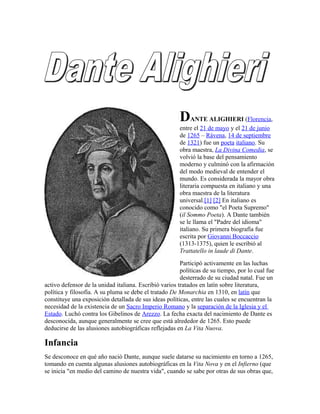 DANTE ALIGHIERI (Florencia,
entre el 21 de mayo y el 21 de junio
de 1265 – Rávena, 14 de septiembre
de 1321) fue un poeta italiano. Su
obra maestra, La Divina Comedia, se
volvió la base del pensamiento
moderno y culminó con la afirmación
del modo medieval de entender el
mundo. Es considerada la mayor obra
literaria compuesta en italiano y una
obra maestra de la literatura
universal.[1] [2] En italiano es
conocido como "el Poeta Supremo"
(il Sommo Poeta). A Dante también
se le llama el "Padre del idioma"
italiano. Su primera biografía fue
escrita por Giovanni Boccaccio
(1313-1375), quien le escribió al
Trattatello in laude di Dante.
Participó activamente en las luchas
políticas de su tiempo, por lo cual fue
desterrado de su ciudad natal. Fue un
activo defensor de la unidad italiana. Escribió varios tratados en latín sobre literatura,
política y filosofía. A su pluma se debe el tratado De Monarchia en 1310, en latín que
constituye una exposición detallada de sus ideas políticas, entre las cuales se encuentran la
necesidad de la existencia de un Sacro Imperio Romano y la separación de la Iglesia y el
Estado. Luchó contra los Gibelinos de Arezzo. La fecha exacta del nacimiento de Dante es
desconocida, aunque generalmente se cree que está alrededor de 1265. Esto puede
deducirse de las alusiones autobiográficas reflejadas en La Vita Nuova.
Infancia
Se desconoce en qué año nació Dante, aunque suele datarse su nacimiento en torno a 1265,
tomando en cuenta algunas alusiones autobiográficas en la Vita Nova y en el Infierno (que
se inicia "en medio del camino de nuestra vida", cuando se sabe por otras de sus obras que,
 