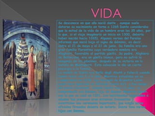 VIDASe desconoce en que año nació dante , aunque suele datarse su nacimiento en torno a 1265 Dante consideraba que la mitad de la vida de un hombre eran los 35 años, por lo que, si el viaje imaginario se inicia en 1300, debería haber nacido hacia 1265). Algunos versos del Paraíso informan que nació bajo el signo de Géminis, es decir, entre el 21 de mayo y el 21 de junio. Su familia era una gran familia florentina cuyo verdadero nombre era Alaghieri, favorable al partido güelfo. Su padre, Alighiero de Bellincione, era un güelfo blanco, pero no sufrió la venganza de los gibelinos, después de su victoria en la batalla de Montaperti. Esta salvación le dio un cierto prestigio a la familia.La madre de Dante era Bella degli Abat6 y falleció cuando Dante tenía sólo 5 ó 6 años. Mientras estudiaba en su ciudad natal en 1278, fue discípulo de Brunetto Latini, quien hace aparición en Infierno (canto XV), y fue amigo del poeta Cavalcanti. Cuando Dante tuvo 12 años, se comprometió con Gemma, hija de Messer Manetto Donati, con la que se casó en 1291. Los matrimonios negociados a edades tan precoces eran entonces frecuentes y constituían una ceremonia importante, que exigía actos oficiales firmados delante de notario. Dante tuvo varios hijos con Gemma. 