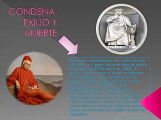 CONDENA, EXILIO Y MUERTEDante fue condenado por él a exilio durante dos años, y a pagar una gran suma de dinero (sentencia de 27 de enero de 1302). El poeta no podía pagar su multa y finalmente fue condenado a exilio perpetuo (10 de marzo de 1302) al igual que a otros 600 güelfos blancos, partidarios de la independencia y le fue negada toda participación política. Terminó el Paraíso, y finalmente murió en 1321 (a la edad de 56 años) de regreso a Rávena de una misión diplomática en Venecia, quizás de malaria. Dante fue enterrado en la Iglesia de San Pier Maggiore.