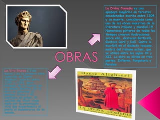 La Divina Comedia es una epopeya alegórica en tercetos encadenados escrita entre 1304 y su muerte, considerada como una de las obras maestras de la literatura italiana y mundial.19 Numerosos pintores de todos los tiempos crearon ilustraciones sobre ella, destacan Botticelli, Gustave Doré y Dalí. Dante la escribió en el dialecto toscano, matriz del italiano actual, que se utilizó entre los siglos XI y XII. La obra se divide en tres partes: Infierno, Purgatorio y Paraíso.OBRASLa Vita Nuova ('Vida nueva') es la primera obra conocida de Dante Alighieri; escrita entre 1292 y 1293, poco después de la muerte de su amada Beatriz. En la obra se alternan 31 poemas líricos y 42 capítulos en prosa. El sentido del título viene dado por la renovación vital que experimenta el poeta al enamorarse de su amada. 