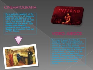 CINEMATOGRAFIAEn la película Hannibal, el Dr. Hannibal Lecter y el Inspector Pazzi ven una ópera al aire libre en Florencia que se basó en La Vita Nuova de Dante, llamado Vide Cor Meum. Que estaba especialmente compuesto para la película. Basado en el capítulo tres del La Vita Nuova.VIDEO JUEGOSEn la saga de juegos Devil May Cry, creada por Capcom, el protagonista se llama Dante y ha viajado varias veces al infierno. En toda la saga aparecen referencias sobre la Divina Comedia como el epílogo de Devil May Cry 4, llamado "La Vita Nuova". Su hermano, a la vez que el antagonista, se llama Vergil (Virgilio). El videojuego Dante's Inferno, disponible para PS3, XBOX 360 y PSP, está basado en la Divina Comedia principalmente en el primer libro Infierno.