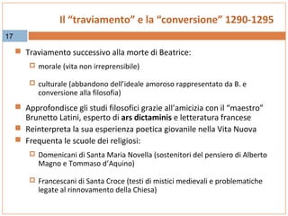 Il “traviamento” e la “conversione” 1290-1295
17

 Traviamento successivo alla morte di Beatrice:
 morale (vita non irreprensibile)
 culturale (abbandono dell’ideale amoroso rappresentato da B. e

conversione alla filosofia)

 Approfondisce gli studi filosofici grazie all’amicizia con il “maestro”

Brunetto Latini, esperto di ars dictaminis e letteratura francese
 Reinterpreta la sua esperienza poetica giovanile nella Vita Nuova
 Frequenta le scuole dei religiosi:

 Domenicani di Santa Maria Novella (sostenitori del pensiero di Alberto

Magno e Tommaso d’Aquino)

 Francescani di Santa Croce (testi di mistici medievali e problematiche

legate al rinnovamento della Chiesa)

 