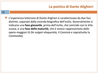La poetica di Dante Alighieri
18

 L’esperienza letteraria di Dante Alighieri è caratterizzata da due fasi

distinte, separate dalla vicenda biografica dell’esilio. Generalmente si
indicano una fase giovanile, prima dell’esilio, che coincide con la Vita
nuova, e una fase della maturità, che è invece rappresentata dalle
opere maggiori (il De vulgari eloquentia, il Convivio e soprattutto la
Commedia).

 