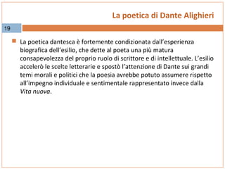 La poetica di Dante Alighieri
19

 La poetica dantesca è fortemente condizionata dall’esperienza

biografica dell’esilio, che dette al poeta una più matura
consapevolezza del proprio ruolo di scrittore e di intellettuale. L’esilio
accelerò le scelte letterarie e spostò l’attenzione di Dante sui grandi
temi morali e politici che la poesia avrebbe potuto assumere rispetto
all’impegno individuale e sentimentale rappresentato invece dalla
Vita nuova.

 