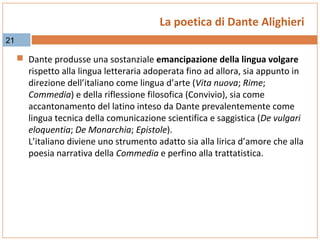 La poetica di Dante Alighieri
21

 Dante produsse una sostanziale emancipazione della lingua volgare

rispetto alla lingua letteraria adoperata fino ad allora, sia appunto in
direzione dell’italiano come lingua d’arte (Vita nuova; Rime;
Commedia) e della riflessione filosofica (Convivio), sia come
accantonamento del latino inteso da Dante prevalentemente come
lingua tecnica della comunicazione scientifica e saggistica (De vulgari
eloquentia; De Monarchia; Epistole).
L’italiano diviene uno strumento adatto sia alla lirica d’amore che alla
poesia narrativa della Commedia e perfino alla trattatistica.

 