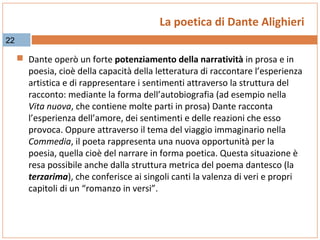La poetica di Dante Alighieri
22

 Dante operò un forte potenziamento della narratività in prosa e in

poesia, cioè della capacità della letteratura di raccontare l’esperienza
artistica e di rappresentare i sentimenti attraverso la struttura del
racconto: mediante la forma dell’autobiografia (ad esempio nella
Vita nuova, che contiene molte parti in prosa) Dante racconta
l’esperienza dell’amore, dei sentimenti e delle reazioni che esso
provoca. Oppure attraverso il tema del viaggio immaginario nella
Commedia, il poeta rappresenta una nuova opportunità per la
poesia, quella cioè del narrare in forma poetica. Questa situazione è
resa possibile anche dalla struttura metrica del poema dantesco (la
terzarima), che conferisce ai singoli canti la valenza di veri e propri
capitoli di un “romanzo in versi”.

 