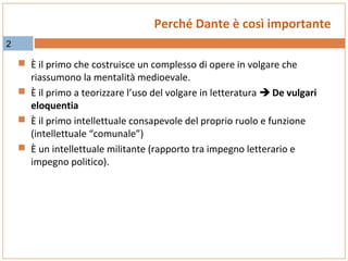 Perché Dante è così importante
2

 È il primo che costruisce un complesso di opere in volgare che

riassumono la mentalità medioevale.
 È il primo a teorizzare l’uso del volgare in letteratura  De vulgari
eloquentia
 È il primo intellettuale consapevole del proprio ruolo e funzione
(intellettuale “comunale”)
 È un intellettuale militante (rapporto tra impegno letterario e
impegno politico).

 