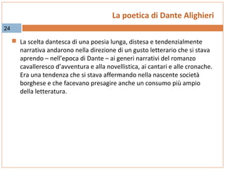 La poetica di Dante Alighieri
24

 La scelta dantesca di una poesia lunga, distesa e tendenzialmente

narrativa andarono nella direzione di un gusto letterario che si stava
aprendo – nell’epoca di Dante – ai generi narrativi del romanzo
cavalleresco d’avventura e alla novellistica, ai cantari e alle cronache.
Era una tendenza che si stava affermando nella nascente società
borghese e che facevano presagire anche un consumo più ampio
della letteratura.

 