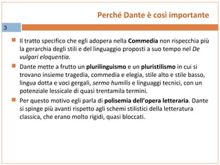 Perché Dante è così importante
3

 Il tratto specifico che egli adopera nella Commedia non rispecchia più

la gerarchia degli stili e del linguaggio proposti a suo tempo nel De
vulgari eloquentia.
 Dante mette a frutto un plurilinguismo e un pluristilismo in cui si
trovano insieme tragedia, commedia e elegia, stile alto e stile basso,
lingua dotta e voci gergali, sermo humilis e linguaggi tecnici, con un
potenziale lessicale di quasi trentamila termini.
 Per questo motivo egli parla di polisemia dell’opera letteraria. Dante
si spinge più avanti rispetto agli schemi stilistici della letteratura
classica, che erano molto rigidi, quasi bloccati.

 