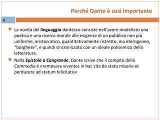 Perché Dante è così importante
4

 La novità del linguaggio dantesco consiste nell’avere modellato una

poetica e una ricerca morale alle esigenze di un pubblico non più
uniforme, aristocratico, quantitativamente ristretto, ma eterogeneo,
“borghese”, e quindi sincronizzato con un ideale polisemico della
letteratura.
 Nella Epistola a Cangrande, Dante scrive che il compito della
Commedia è «removere viventes in hac vita de statu miserie et
perducere ad statum felicitatis»

 