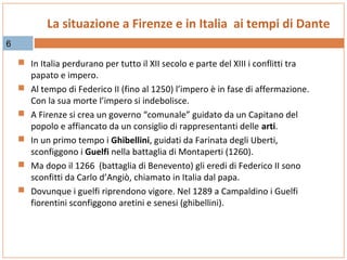 La situazione a Firenze e in Italia ai tempi di Dante
6

 In Italia perdurano per tutto il XII secolo e parte del XIII i conflitti tra






papato e impero.
Al tempo di Federico II (fino al 1250) l’impero è in fase di affermazione.
Con la sua morte l’impero si indebolisce.
A Firenze si crea un governo “comunale” guidato da un Capitano del
popolo e affiancato da un consiglio di rappresentanti delle arti.
In un primo tempo i Ghibellini, guidati da Farinata degli Uberti,
sconfiggono i Guelfi nella battaglia di Montaperti (1260).
Ma dopo il 1266 (battaglia di Benevento) gli eredi di Federico II sono
sconfitti da Carlo d’Angiò, chiamato in Italia dal papa.
Dovunque i guelfi riprendono vigore. Nel 1289 a Campaldino i Guelfi
fiorentini sconfiggono aretini e senesi (ghibellini).

 
