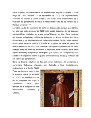 Dante Alighieri, bautizado Durante di Alighiero degli Alighieri (Florencia, c. 29 de
mayo de 1265 - Rávena, 14 de septiembre de 1321), fue un poeta italiano,
conocido por escribir la Divina comedia, una de las obras fundamentales de la
transición del pensamiento medieval al renacentista y una de las cumbres de la
literatura universal.1 2 3
La fecha exacta del nacimiento de Dante es desconocida, aunque generalmente
se cree que está alrededor de 1265. Esto puede deducirse de las alusiones
autobiográficas reflejadas en la Vita nuova.4 Durante su vida, Dante participó
activamente en las luchas políticas de su tiempo, por lo que fue desterrado de su
ciudad natal, y fue un activo defensor de la unidad italiana. Escribió varios tratados
en latín sobre literatura, política y filosofía. A su pluma se debe el tratado en
latín De Monarchia, de 1310, que constituye una exposición detallada de sus ideas
políticas, entre las cuales se encuentran la necesidad de la existencia de un Sacro
Imperio Romano y la separación de la Iglesia y el Estado.5 En 1289 participó en la
batalla de Campaldino durante la guerra entre Florencia y Arezzo, y contribuyó así
a la victoria de los florentinos.
Dante (o Durante) Alighieri fue hijo del primer matrimonio del prestamista o
comerciante Bellincione d'Alighiero con Gabriella o Bella (probablemente
perteneciente a la familia Abati).
Tenía una hermana mayor y, tras
la temprana muerte de su madre
(h. 1270) y las segundas nupcias
de su progenitor con Lapa di
Chiarissimo Cialuffi, gozó
también de la compañía de dos
hermanastros Francesco y
Gaetana.
 
