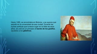Hacia 1285, se encontraba en Bolonia, y se supone que
estudió en la universidad de esa ciudad. Durante las
luchas políticas que tuvieron lugar en la Italia de esos
años, se unió en un principio al bando de los güelfos,
opuestos a los gibelinos.
 