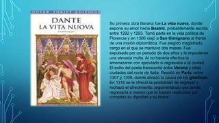 Su primera obra literaria fue La vida nueva, donde
expone su amor hacia Beatriz, probablemente escrita
entre 1292 y 1293. Tomó parte en la vida política de
Florencia y en 1300 viajó a San Gimignano al frente
de una misión diplomática. Fue elegido magistrado,
cargo en el que se mantuvo dos meses. Fue
expulsado por un periodo de dos años y le impusieron
una elevada multa. Al no hacerla efectiva le
amenazaron con ejecutarlo si regresaba a la ciudad.
El exilio del poeta transcurrió entre Verona y otras
ciudades del norte de Italia. Residió en París, entre
1307 y 1309, donde abrazó la causa de los gibelinos.
En 1316 se le ofreció la posibilidad de regresar y
rechazó el ofrecimiento, argumentando que jamás
regresaría a menos que le fuesen restituidos por
completo su dignidad y su honor.
 