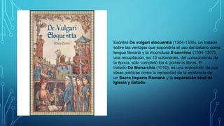 Escribió De vulgari elocuentia (1304-1305), un tratado
sobre las ventajas que supondría el uso del italiano como
lengua literaria y la inconclusa Il convivio (1304-1307),
una recopilación, en 15 volúmenes, del conocimiento de
la época, sólo completó los 4 primeros libros. El
tratado De Monarchia (1310), es una exposición de sus
ideas políticas como la necesidad de la existencia de
un Sacro Imperio Romano y la separación total de
Iglesia y Estado.
 