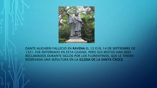 DANTE ALIGHIERI FALLECIÓ EN RAVENA EL 13 O EL 14 DE SEPTIEMBRE DE
1321. FUE ENTERRADO EN ESTA CIUDAD, PERO SUS RESTOS HAN SIDO
RECLAMADOS DURANTE SIGLOS POR LOS FLORENTINOS, QUE LE TENÍAN
RESERVADA UNA SEPULTURA EN LA IGLESIA DE LA SANTA CROCE.
 