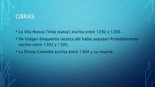 OBRAS
• La Vita Nuova ('Vida nueva') escrita entre 1292 y 1293.
• De Vulgari Eloquentia (acerca del habla popular) Probablemente
escrito entre 1303 y 1305.
• La Divina Comedia escrita entre 1304 y su muerte.
 