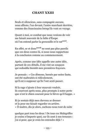 CHANT XXIII
Seuls et silencieux, sans compagnie aucune,
nous allions, l'un devant, l'autre marchant derrière,
comme des franciscains lorsqu'ils vont en voyage.
Quant à moi, ce combat que nous venions de voir
me faisait souvenir de la fable d'Ésope
où l'on entend parler la grenouille et le ratccxvi
.
En effet, or et doncccxvii
ne sont pas plus pareils
que ces deux contes-là, si nous nous rapportons
à la conclusion comme au commencement.
Après, comme une idée appelle une autre idée,
partant de ces détails, il me vint un soupçon
qui redoubla bientôt mes premières frayeurs.
Je pensais : « Ces démons, bernés par notre faute,
ont été maltraités si ridiculement,
qu'il est à supposer qu'ils l'ont senti passer.
Si la rage s'ajoute à leur mauvais vouloir,
ils courront après nous, plus prompts à notre perte
que n'est le chien courant pour le lièvre qu'il happe. »
Et je sentais déjà mes cheveux se dresser
et la peur me faisait regarder en arrière.
« Ô maître, dis-je alors, cachons-nous tout de suite
quelque part tous les deux ! De tous ces Malegriffes
je crains n'importe quoi, car ils sont à nos trousses :
j'ai si peur, que je crois les entendre déjà ! »
– 133 –
 