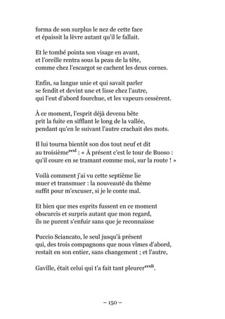 forma de son surplus le nez de cette face
et épaissit la lèvre autant qu'il le fallait.
Et le tombé pointa son visage en avant,
et l'oreille rentra sous la peau de la tête,
comme chez l'escargot se cachent les deux cornes.
Enfin, sa langue unie et qui savait parler
se fendit et devint une et lisse chez l'autre,
qui l'eut d'abord fourchue, et les vapeurs cessèrent.
À ce moment, l'esprit déjà devenu bête
prit la fuite en sifflant le long de la vallée,
pendant qu'en le suivant l'autre crachait des mots.
Il lui tourna bientôt son dos tout neuf et dit
au troisièmeccxl
: « À présent c'est le tour de Buoso :
qu'il coure en se tramant comme moi, sur la route ! »
Voilà comment j'ai vu cette septième lie
muer et transmuer : la nouveauté du thème
suffit pour m'excuser, si je le conte mal.
Et bien que mes esprits fussent en ce moment
obscurcis et surpris autant que mon regard,
ils ne purent s'enfuir sans que je reconnaisse
Puccio Sciancato, le seul jusqu'à présent
qui, des trois compagnons que nous vîmes d'abord,
restait en son entier, sans changement ; et l'autre,
Gaville, était celui qui t'a fait tant pleurerccxli
.
– 150 –
 