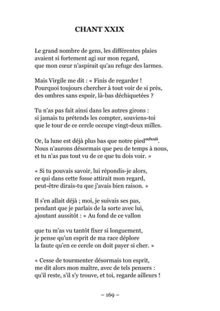CHANT XXIX
Le grand nombre de gens, les différentes plaies
avaient si fortement agi sur mon regard,
que mon cœur n'aspirait qu'au refuge des larmes.
Mais Virgile me dit : « Finis de regarder !
Pourquoi toujours chercher à tout voir de si près,
des ombres sans espoir, là-bas déchiquetées ?
Tu n'as pas fait ainsi dans les autres girons :
si jamais tu prétends les compter, souviens-toi
que le tour de ce cercle occupe vingt-deux milles.
Or, la lune est déjà plus bas que notre piedcclxxii
.
Nous n'aurons désormais que peu de temps à nous,
et tu n'as pas tout vu de ce que tu dois voir. »
« Si tu pouvais savoir, lui répondis-je alors,
ce qui dans cette fosse attirait mon regard,
peut-être dirais-tu que j'avais bien raison. »
Il s'en allait déjà ; moi, je suivais ses pas,
pendant que je parlais de la sorte avec lui,
ajoutant aussitôt : « Au fond de ce vallon
que tu m'as vu tantôt fixer si longuement,
je pense qu'un esprit de ma race déplore
la faute qu'en ce cercle on doit payer si cher. »
« Cesse de tourmenter désormais ton esprit,
me dit alors mon maître, avec de tels pensers :
qu'il reste, s'il s'y trouve, et toi, regarde ailleurs !
– 169 –
 