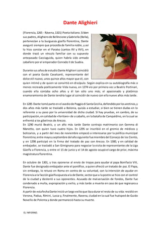 Dante Alighieri
(Florencia,1265 - Rávena,1321) Poetaitaliano.Si bien
sus padres,Alighierode Bellincione yGabriella (Bella),
pertenecían a la burguesía güelfa florentina, Dante
aseguró siempre que procedía de familia noble, y así
lo hizo constar en el Paraíso (cantos XV y XVI), en
donde trazó un vínculo familiar con su supuesto
antepasado Cacciaguida, quien habría sido armado
caballero por el emperador Conrado II de Suabia.
Durante sus añosde estudioDante Alighieri coincidió
con el poeta Guido Cavalcanti, representante del
dolce stil nuovo, unos quince años mayor que él, con
quien intimó y de quien se convirtió en discípulo. Según explica en su autobiografía más o
menos recreada poéticamente Vida nueva, en 1274 vio por primera vez a Beatriz Portinari,
cuando ella contaba ocho años y él tan sólo uno más; el apasionado y platónico
enamoramiento de Dante tendría lugar al coincidir de nuevo con ella nueve años más tarde.
En 1285 Dante tomóparte en el asediode Poggiodi SantaCecilia,defendidoporlosaretinos,y
dos años más tarde se trasladó a Bolonia, quizás a estudiar, si bien se tienen dudas en lo
referente a su paso por la universidad de dicha ciudad. Sí hay pruebas, en cambio, de su
participación,encalidadde «feritore» de a caballo, en la batalla de Campaldino, en la cual se
enfrentó a los gibelinos de Arezzo.
En 1290 murió Beatriz, y un año más tarde Dante contrajo matrimonio con Gemma di
Manetto, con quien tuvo cuatro hijos. En 1295 se inscribió en el gremio de médicos y
boticarios, y a partir del mes de noviembre empezó a interesarse por la política municipal
florentina;entre mayoyseptiembre delañosiguiente fuemiembrodel Consejo de los Ciento,
y en 1298 participó en la firma del tratado de paz con Arezzo. En 1300, y en calidad de
embajador, se trasladó a San Gimignano para negociar la visita de representantes de la Liga
Güelfa a Florencia, y entre el 15 de junio y el 14 de agosto ocupó el cargo de prior, máxima
magistratura florentina.
En octubre de 1301, y tras oponerse al envío de tropas para ayudar al papa Bonifacio VIII,
Dante fue designado embajador ante el pontífice, a quien ofreció un tratado de paz. El Papa,
sin embargo, lo retuvo en Roma en contra de su voluntad, con la intención de ayudar en
Florenciaala faccióngüelfaopuestaala de Dante,sectorque a lapostre se hizo con el control
de la ciudad y desterró a sus oponentes. Acusado de malversación de fondos, Dante fue
condenado a multa, expropiación y exilio, y más tarde a muerte en caso de que regresara a
Florencia.
A partirde estafechaDante inicióunlargo exilioque ibaadurar el resto de su vida: residió en
Verona, Padua, Rímini, Lucca y, finalmente, Ravena, ciudad en la cual fue huésped de Guido
Novello de Polenta y donde permaneció hasta su muerte.
EL INFIERNO.
 