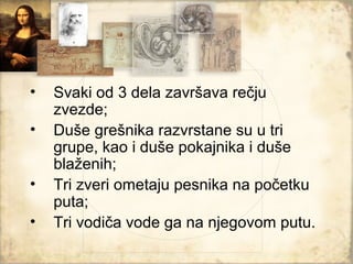 •   Svaki od 3 dela završava rečju
    zvezde;
•   Duše grešnika razvrstane su u tri
    grupe, kao i duše pokajnika i duše
    blaženih;
•   Tri zveri ometaju pesnika na početku
    puta;
•   Tri vodiča vode ga na njegovom putu.
 