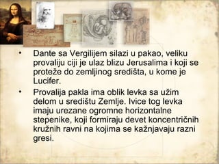 •   Dante sa Vergilijem silazi u pakao, veliku
    provaliju ciji je ulaz blizu Jerusalima i koji se
    proteže do zemljinog središta, u kome je
    Lucifer.
•   Provalija pakla ima oblik levka sa užim
    delom u središtu Zemlje. Ivice tog levka
    imaju urezane ogromne horizontalne
    stepenike, koji formiraju devet koncentričnih
    kružnih ravni na kojima se kažnjavaju razni
    gresi.
 