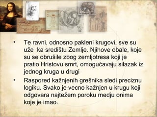 •   Te ravni, odnosno pakleni krugovi, sve su
    uže ka središtu Zemlje. Njihove obale, koje
    su se obrušile zbog zemljotresa koji je
    pratio Hristovu smrt, omogućavaju silazak iz
    jednog kruga u drugi
•   Raspored kažnjenih grešnika sledi preciznu
    logiku. Svako je vecno kažnjen u krugu koji
    odgovara najtežem poroku medju onima
    koje je imao.
 
