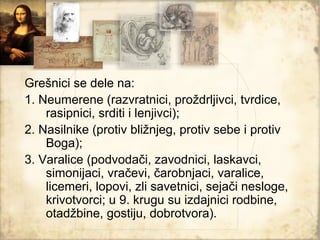 Grešnici se dele na:
1. Neumerene (razvratnici, proždrljivci, tvrdice,
    rasipnici, srditi i lenjivci);
2. Nasilnike (protiv bližnjeg, protiv sebe i protiv
    Boga);
3. Varalice (podvodači, zavodnici, laskavci,
    simonijaci, vračevi, čarobnjaci, varalice,
    licemeri, lopovi, zli savetnici, sejači nesloge,
    krivotvorci; u 9. krugu su izdajnici rodbine,
    otadžbine, gostiju, dobrotvora).
 