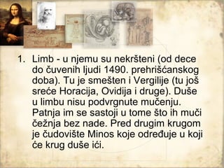 1. Limb - u njemu su nekršteni (od dece
   do čuvenih ljudi 1490. prehrišćanskog
   doba). Tu je smešten i Vergilije (tu još
   sreće Horacija, Ovidija i druge). Duše
   u limbu nisu podvrgnute mučenju.
   Patnja im se sastoji u tome što ih muči
   čežnja bez nade. Pred drugim krugom
   je čudovište Minos koje određuje u koji
   će krug duše ići.
 