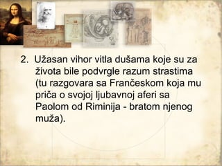 2. Užasan vihor vitla dušama koje su za
   života bile podvrgle razum strastima
   (tu razgovara sa Frančeskom koja mu
   priča o svojoj ljubavnoj aferi sa
   Paolom od Riminija - bratom njenog
   muža).
 