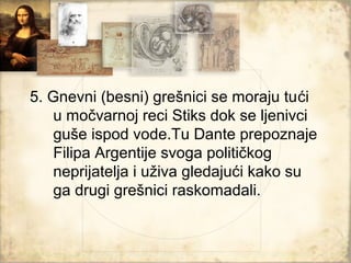 5. Gnevni (besni) grešnici se moraju tući
   u močvarnoj reci Stiks dok se ljenivci
   guše ispod vode.Tu Dante prepoznaje
   Filipa Argentije svoga političkog
   neprijatelja i uživa gledajući kako su
   ga drugi grešnici raskomadali.
 