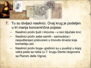 7. Tu su divljaci nasilnici. Ovaj krug je podeljen
   u tri manja koncentrična pojasa:
   –   Nasilnici protiv ljudi i imovine - u reci ključale krvi;
   –   Nasilnici protiv sebe samih - samoubice i
       raspuštenjaci pretvoreni u trnovito drveće koje
       komadaju psi;
   –   Nasilnici protiv boga- grešnici su u pustinji u kojoj
       vatra pada sa neba (u 7. krugu Dante razgovara
       sa Pierom della Vigna).
 