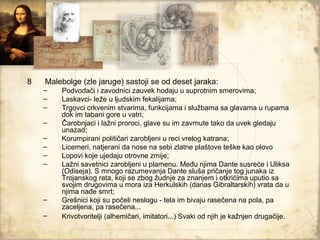 8   Malebolge (zle jaruge) sastoji se od deset jaraka:
    –   Podvodači i zavodnici zauvek hodaju u suprotnim smerovima;
    –   Laskavci- leže u ljudskim fekalijama;
    –   Trgovci crkvenim stvarima, funkcijama i službama sa glavama u rupama
        dok im tabani gore u vatri;
    –   Čarobnjaci i lažni proroci, glave su im zavrnute tako da uvek gledaju
        unazad;
    –   Korumpirani političari zarobljeni u reci vrelog katrana;
    –   Licemeri, natjerani da nose na sebi zlatne plaštove teške kao olovo
    –   Lopovi koje ujedaju otrovne zmije;
    –   Lažni savetnici zarobljeni u plamenu. Među njima Dante susreće i Uliksa
        (Odiseja). S mnogo razumevanja Dante sluša pričanje tog junaka iz
        Trojanskog rata, koji se zbog žudnje za znanjem i otkrićima uputio sa
        svojim drugovima u mora iza Herkulskih (danas Gibraltarskih) vrata da u
        njima nađe smrt;
    –   Grešnici koji su počeli neslogu - tela im bivaju rasečena na pola, pa
        zaceljena, pa rasečena...
    –   Krivotvoritelji (alhemičari, imitatori...) Svaki od njih je kažnjen drugačije.
 