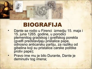 BIOGRAFIJA
•   Dante se rodio u Firenci izmedju 15. maja i
    15. juna 1265. godine, u porodici
    plemenitog gradskog i gvelfskog porekla
    (gvelfi predstavljaju pristalice pape,
    odnosno anticarsku partiju, za razliku od
    gibelina koji su pristalice carske politike
    protiv pape);
•   Pravo ime mu je bilo Durante, Dante je
    deminutiv tog imena;
 